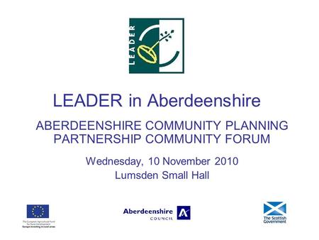 LEADER in Aberdeenshire ABERDEENSHIRE COMMUNITY PLANNING PARTNERSHIP COMMUNITY FORUM Wednesday, 10 November 2010 Lumsden Small Hall.