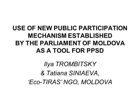 USE OF NEW PUBLIC PARTICIPATION MECHANISM ESTABLISHED BY THE PARLIAMENT OF MOLDOVA AS A TOOL FOR PPSD Ilya TROMBITSKY & Tatiana SINIAEVA, ‘Eco-TIRAS’ NGO,