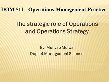The strategic role of Operations and Operations Strategy By: Munyao Mulwa Dept of Management Science DOM 511 : Operations Management Practice.