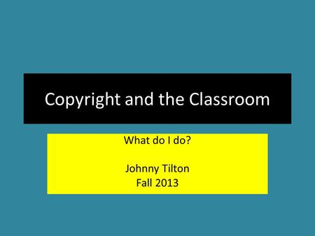 Copyright and the Classroom What do I do? Johnny Tilton Fall 2013.