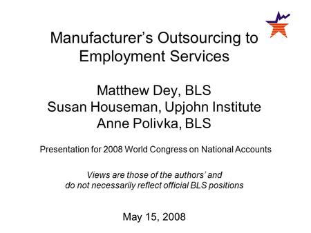 Manufacturer’s Outsourcing to Employment Services Matthew Dey, BLS Susan Houseman, Upjohn Institute Anne Polivka, BLS Presentation for 2008 World Congress.