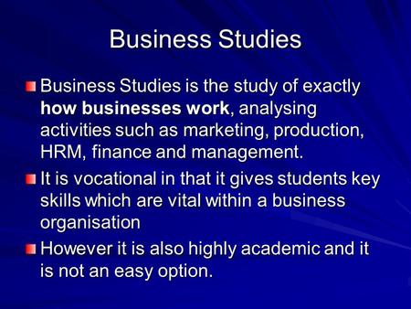 Business Studies Business Studies is the study of exactly how businesses work, analysing activities such as marketing, production, HRM, finance and management.