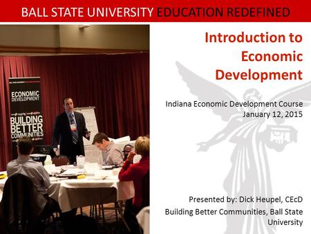 BALL STATE UNIVERSITY EDUCATION REDEFINED Introduction to Economic Development Indiana Economic Development Course January 12, 2015 Presented by: Dick.
