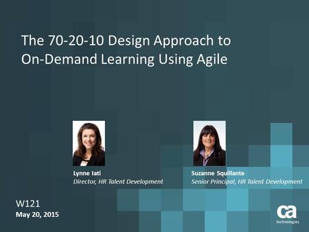 The 70-20-10 Design Approach to On-Demand Learning Using Agile W121 May 20, 2015 Suzanne Squillante Senior Principal, HR Talent Development Lynne Iati.