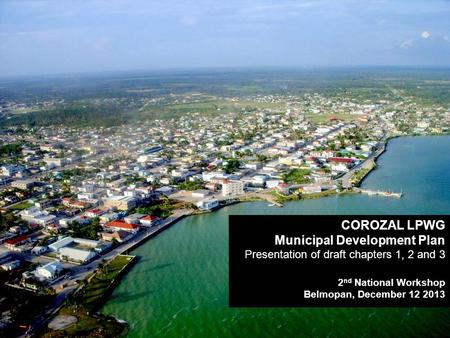 COROZAL LPWG Municipal Development Plan Presentation of draft chapters 1, 2 and 3 2 nd National Workshop Belmopan, December 12 2013.