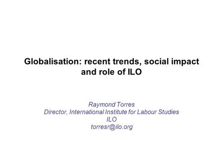 Globalisation: recent trends, social impact and role of ILO Raymond Torres Director, International Institute for Labour Studies ILO