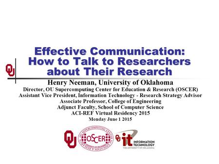 Effective Communication: How to Talk to Researchers about Their Research Henry Neeman, University of Oklahoma Director, OU Supercomputing Center for Education.