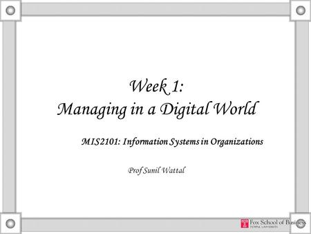 Week 1: Managing in a Digital World MIS2101: Information Systems in Organizations Prof Sunil Wattal.