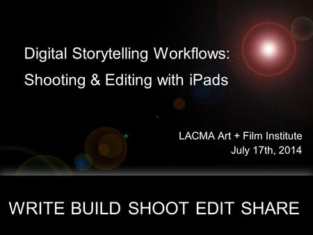 Digital Storytelling Workflows: Shooting & Editing with iPads LACMA Art + Film Institute July 17th, 2014 WRITE BUILD SHOOT EDIT SHARE copyright 201, all.