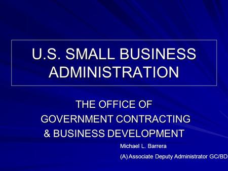 U.S. SMALL BUSINESS ADMINISTRATION THE OFFICE OF GOVERNMENT CONTRACTING GOVERNMENT CONTRACTING & BUSINESS DEVELOPMENT Michael L. Barrera (A)Associate Deputy.