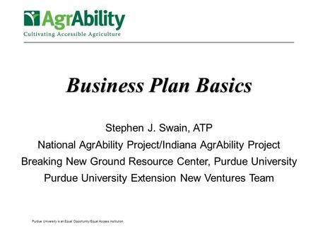 Purdue University is an Equal Opportunity/Equal Access institution. Business Plan Basics Stephen J. Swain, ATP National AgrAbility Project/Indiana AgrAbility.