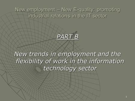 1 New employment – New E-quality: promoting industrial relations in the IT sector PART B New trends in employment and the flexibility of work in the information.