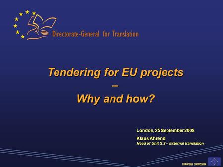 Directorate-General for Translation EUROPEAN COMMISSION Tendering for EU projects – Why and how? London, 25 September 2008 Klaus Ahrend Head of Unit S.2.