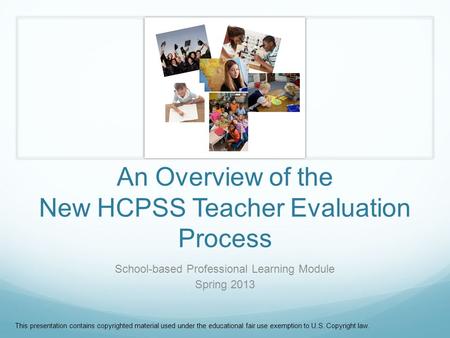 An Overview of the New HCPSS Teacher Evaluation Process School-based Professional Learning Module Spring 2013 This presentation contains copyrighted material.