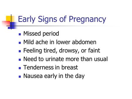 Early Signs of Pregnancy Missed period Mild ache in lower abdomen Feeling tired, drowsy, or faint Need to urinate more than usual Tenderness in breast.