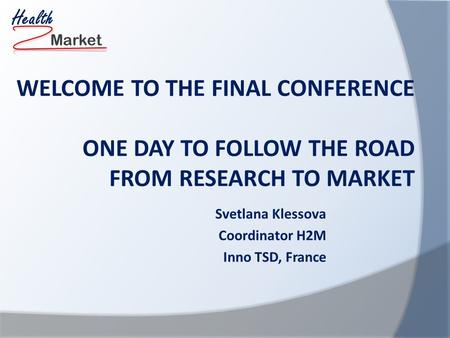 Market Health WELCOME TO THE FINAL CONFERENCE ONE DAY TO FOLLOW THE ROAD FROM RESEARCH TO MARKET Svetlana Klessova Coordinator H2M Inno TSD, France.