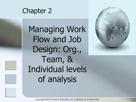 Copyright ©2012 Pearson Education, Inc. publishing as Prentice Hall Managing Work Flow and Job Design: Org., Team, & Individual levels of analysis 2-1.