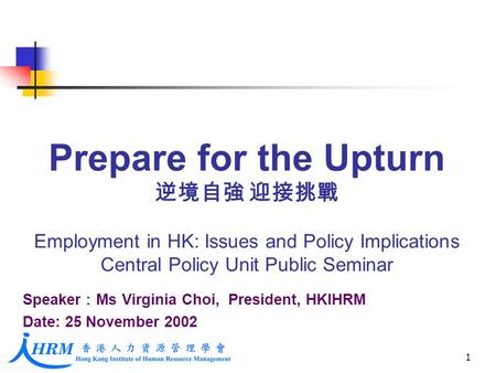 1 Prepare for the Upturn 逆境自強 迎接挑戰 Employment in HK: Issues and Policy Implications Central Policy Unit Public Seminar Speaker ： Ms Virginia Choi, President,