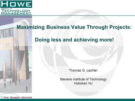 Maximizing Business Value Through Projects: Doing less and achieving more! Thomas G. Lechler Stevens Institute of Technology Hoboken NJ.