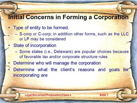 Legal Document Preparation Class 4Slide 1 Initial Concerns in Forming a Corporation Type of entity to be formed. –S-corp or C-corp; in addition other forms,