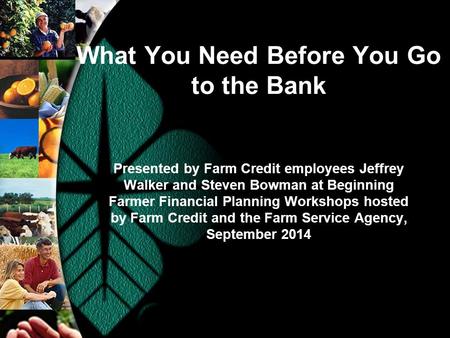 What You Need Before You Go to the Bank Presented by Farm Credit employees Jeffrey Walker and Steven Bowman at Beginning Farmer Financial Planning Workshops.