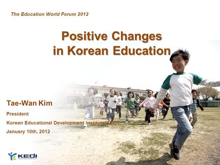 1 Positive Changes in Korean Education Tae-Wan Kim President Korean Educational Development Institute(KEDI) January 10th, 2012 The Education World Forum.