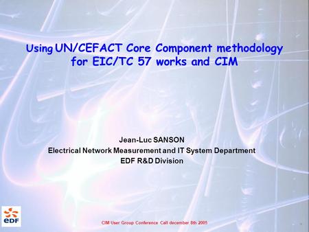 1 CIM User Group Conference Call december 8th 2005 Using UN/CEFACT Core Component methodology for EIC/TC 57 works and CIM Jean-Luc SANSON Electrical Network.