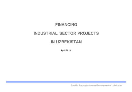 Fund for Reconstruction and Development of Uzbekistan FINANCING INDUSTRIAL SECTOR PROJECTS IN UZBEKISTAN April 2013.