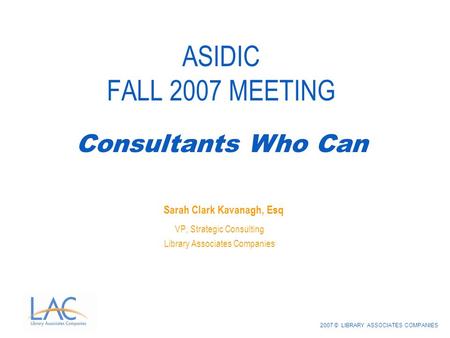 2007 © LIBRARY ASSOCIATES COMPANIES ASIDIC FALL 2007 MEETING Sarah Clark Kavanagh, Esq VP, Strategic Consulting Library Associates Companies Consultants.