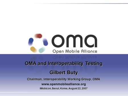 OMA and Interoperability Testing Gilbert Buty Chairman, Interoperability Working Group, OMA www.openmobilealliance.org iMobicon, Seoul, Korea, August 22,