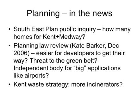 Planning – in the news South East Plan public inquiry – how many homes for Kent+Medway? Planning law review (Kate Barker, Dec 2006) – easier for developers.