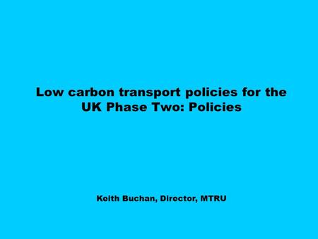 Low carbon transport policies for the UK Phase Two: Policies Keith Buchan, Director, MTRU.