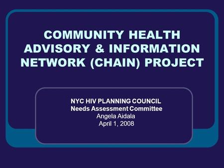 COMMUNITY HEALTH ADVISORY & INFORMATION NETWORK (CHAIN) PROJECT NYC HIV PLANNING COUNCIL Needs Assessment Committee Angela Aidala April 1, 2008.