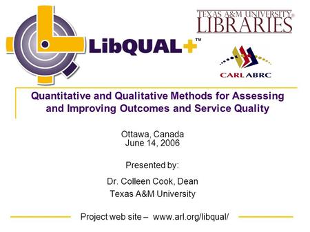 Project web site – www.arl.org/libqual/ TM Ottawa, Canada June 14, 2006 Presented by: Dr. Colleen Cook, Dean Texas A&M University Quantitative and Qualitative.