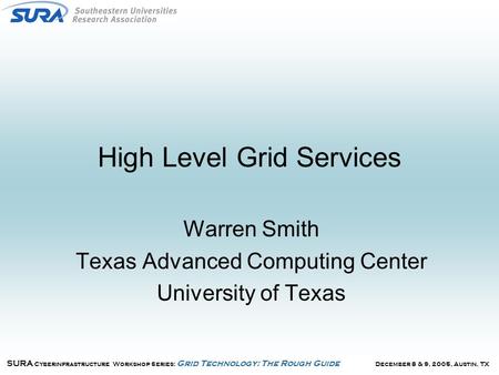 December 8 & 9, 2005, Austin, TX SURA Cyberinfrastructure Workshop Series: Grid Technology: The Rough Guide High Level Grid Services Warren Smith Texas.