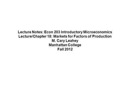 Lecture Notes: Econ 203 Introductory Microeconomics Lecture/Chapter 18: Markets for Factors of Production M. Cary Leahey Manhattan College Fall 2012.
