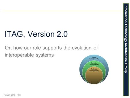 Information Technology Architecture Group ITAG, Version 2.0 Or, how our role supports the evolution of interoperable systems February 2013 - ITLC.