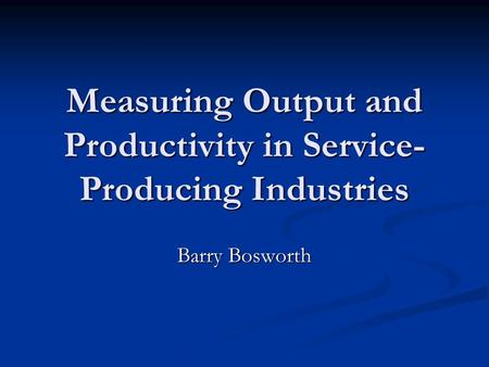 Measuring Output and Productivity in Service- Producing Industries Barry Bosworth.