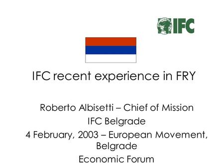 IFC recent experience in FRY Roberto Albisetti – Chief of Mission IFC Belgrade 4 February, 2003 – European Movement, Belgrade Economic Forum.