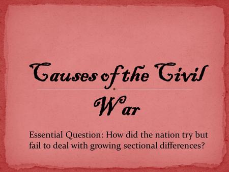 Causes of the Civil War Essential Question: How did the nation try but fail to deal with growing sectional differences?