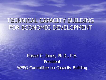TECHNICAL CAPACITY BUILDING FOR ECONOMIC DEVELOPMENT Russel C. Jones, Ph.D., P.E. President WFEO Committee on Capacity Building.