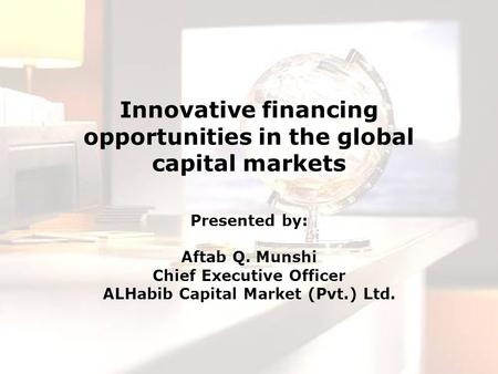 Innovative financing opportunities in the global capital markets Presented by: Aftab Q. Munshi Chief Executive Officer ALHabib Capital Market (Pvt.) Ltd.