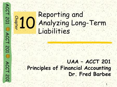 ACCT 201 ACCT 201 ACCT 201 1 Reporting and Analyzing Long-Term Liabilities UAA – ACCT 201 Principles of Financial Accounting Dr. Fred Barbee Chapter 10.