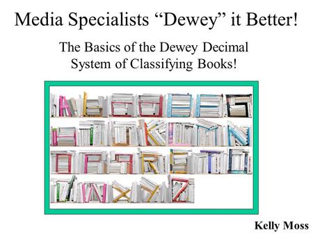 Media Specialists “Dewey” it Better! The Basics of the Dewey Decimal System of Classifying Books! Kelly Moss.
