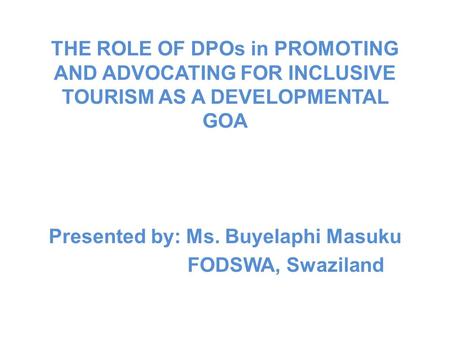 THE ROLE OF DPOs in PROMOTING AND ADVOCATING FOR INCLUSIVE TOURISM AS A DEVELOPMENTAL GOA Presented by: Ms. Buyelaphi Masuku FODSWA, Swaziland.