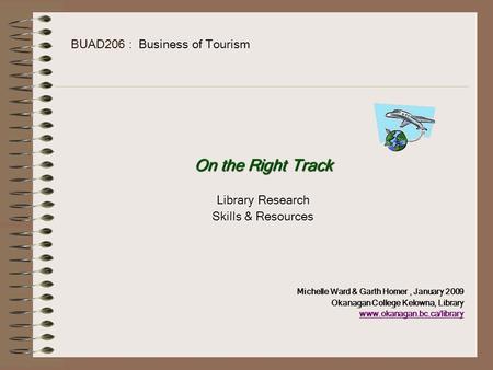BUAD206 : Business of Tourism On the Right Track Library Research Skills & Resources Michelle Ward & Garth Homer, January 2009 Okanagan College Kelowna,