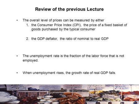 Review of the previous Lecture The overall level of prices can be measured by either 1. the Consumer Price Index (CPI), the price of a fixed basket of.