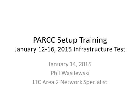 PARCC Setup Training January 12-16, 2015 Infrastructure Test January 14, 2015 Phil Wasilewski LTC Area 2 Network Specialist.