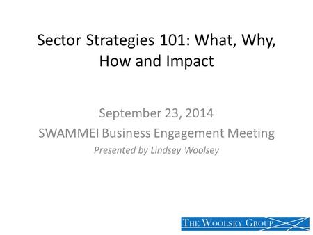 Sector Strategies 101: What, Why, How and Impact September 23, 2014 SWAMMEI Business Engagement Meeting Presented by Lindsey Woolsey.