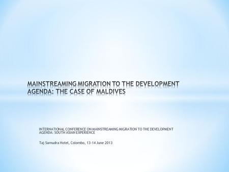 INTERNATIONAL CONFERENCE ON MAINSTREAMING MIGRATION TO THE DEVELOPMENT AGENDA: SOUTH ASIAN EXPERIENCE Taj Samudra Hotel, Colombo, 13-14 June 2013.